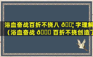 浴血奋战百折不挠八 🐦 字理解（浴血奋战 🍁 百折不挠创造了什么）